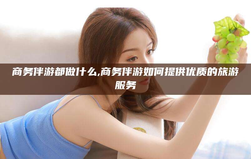 合肥商务伴游都做什么,商务伴游如何提供优质的旅游服务