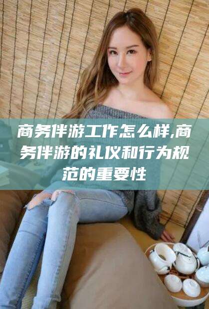 合肥商务伴游工作怎么样,商务伴游的礼仪和行为规范的重要性