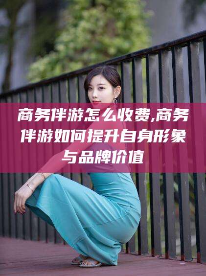 合肥商务伴游怎么收费,商务伴游如何提升自身形象与品牌价值