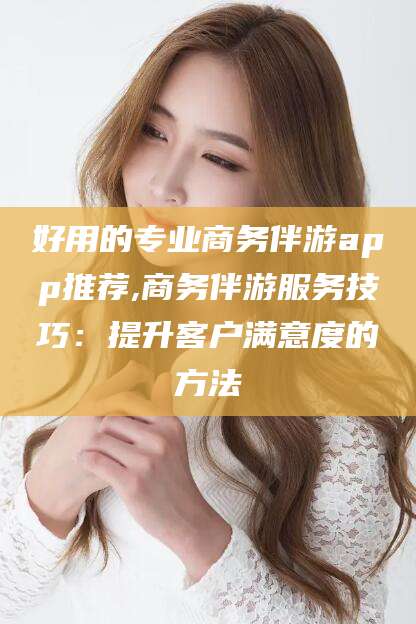 合肥好用的专业商务伴游app推荐,商务伴游服务技巧：提升客户满意度的方法