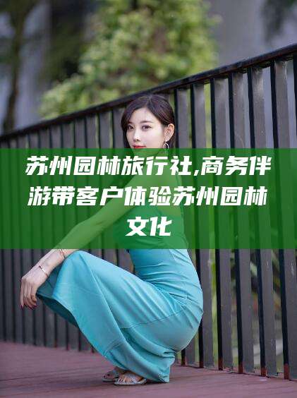 合肥苏州园林旅行社,商务伴游带客户体验苏州园林文化
