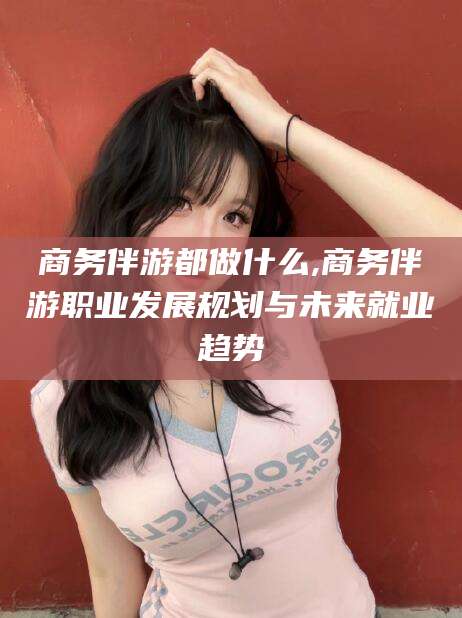 合肥商务伴游都做什么,商务伴游职业发展规划与未来就业趋势