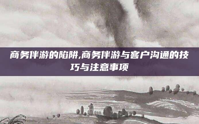 合肥商务伴游的陷阱,商务伴游与客户沟通的技巧与注意事项