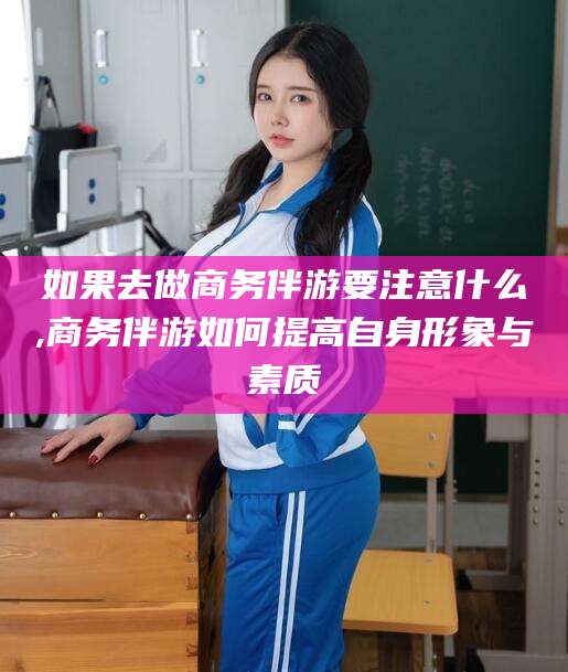 合肥如果去做商务伴游要注意什么,商务伴游如何提高自身形象与素质