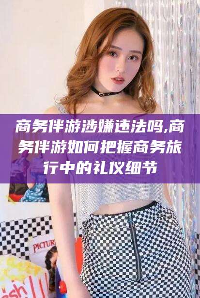 合肥商务伴游涉嫌违法吗,商务伴游如何把握商务旅行中的礼仪细节