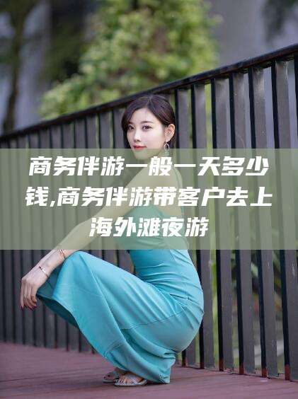 合肥商务伴游一般一天多少钱,商务伴游带客户去上海外滩夜游
