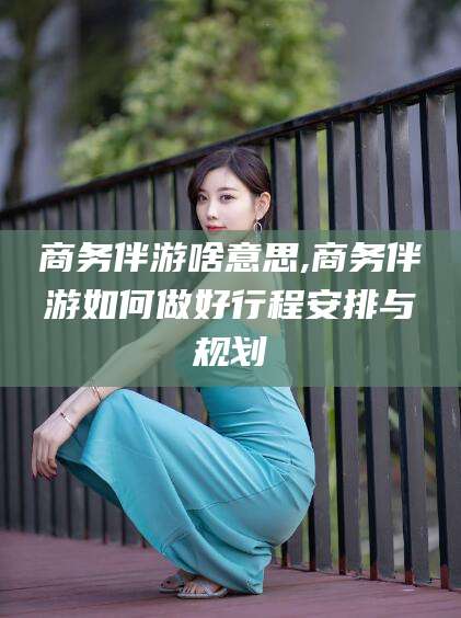 合肥商务伴游啥意思,商务伴游如何做好行程安排与规划