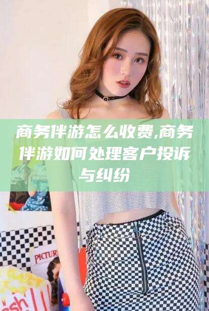 合肥商务伴游怎么收费,商务伴游如何处理客户投诉与纠纷