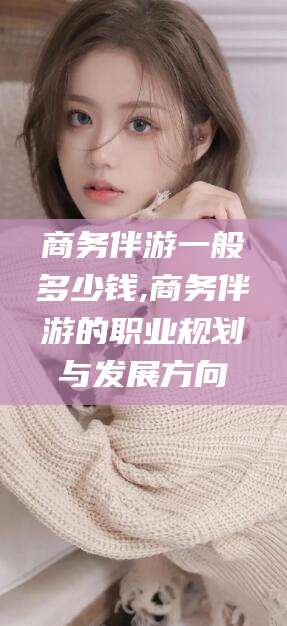 合肥商务伴游一般多少钱,商务伴游的职业规划与发展方向