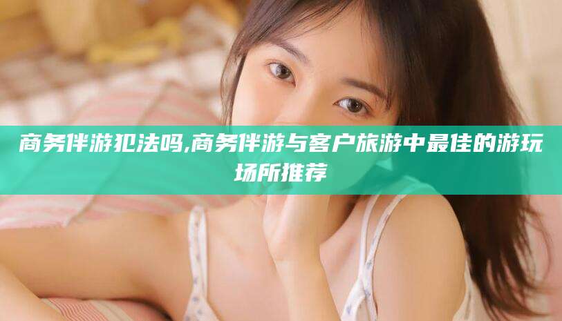 合肥商务伴游犯法吗,商务伴游与客户旅游中最佳的游玩场所推荐
