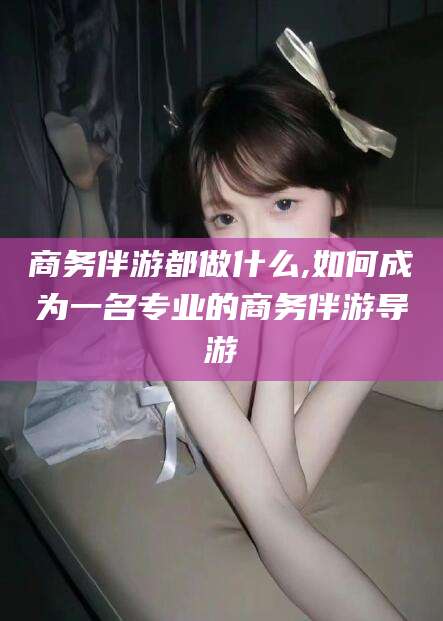 合肥商务伴游都做什么,如何成为一名专业的商务伴游导游