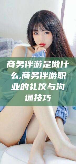 合肥商务伴游是做什么,商务伴游职业的礼仪与沟通技巧
