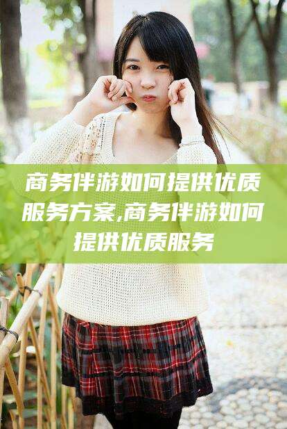 合肥商务伴游如何提供优质服务方案,商务伴游如何提供优质服务