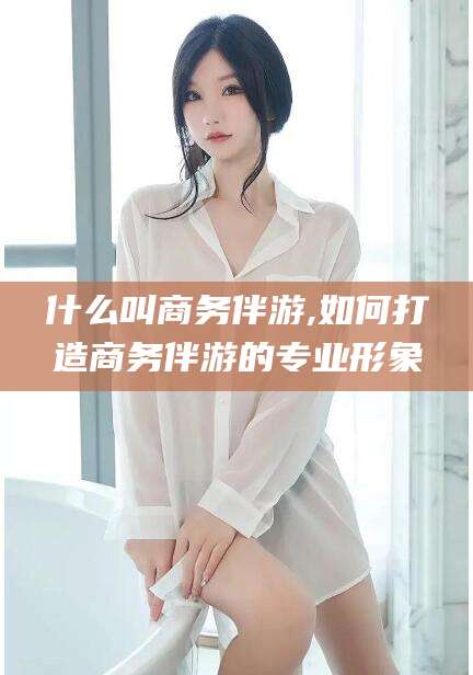 合肥什么叫商务伴游,如何打造商务伴游的专业形象