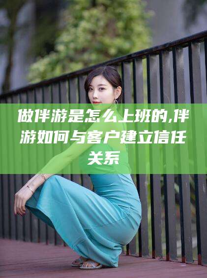 合肥做伴游是怎么上班的,伴游如何与客户建立信任关系