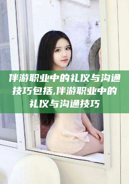 合肥伴游职业中的礼仪与沟通技巧包括,伴游职业中的礼仪与沟通技巧