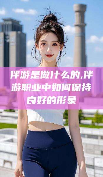 合肥伴游是做什么的,伴游职业中如何保持良好的形象