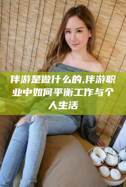 合肥伴游是做什么的,伴游职业中如何平衡工作与个人生活