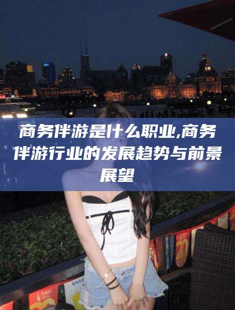 合肥商务伴游是什么职业,商务伴游行业的发展趋势与前景展望