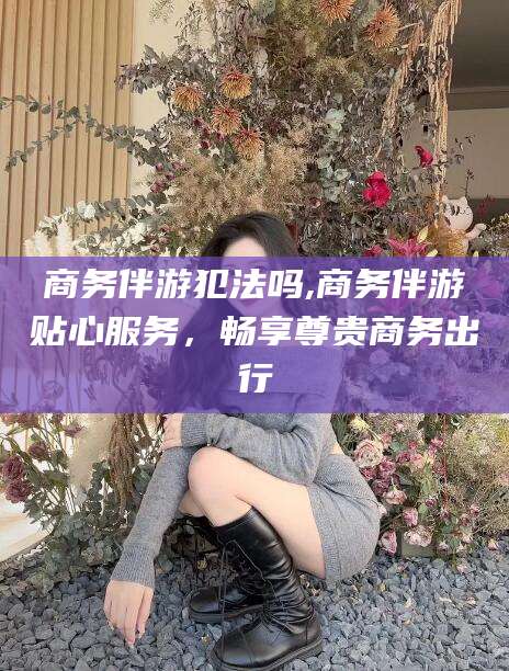 合肥商务伴游犯法吗,商务伴游贴心服务，畅享尊贵商务出行