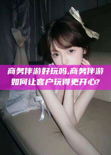合肥商务伴游好玩吗,商务伴游如何让客户玩得更开心?