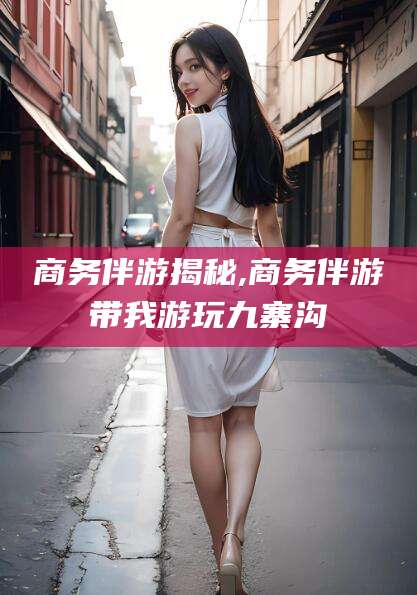 合肥商务伴游揭秘,商务伴游带我游玩九寨沟
