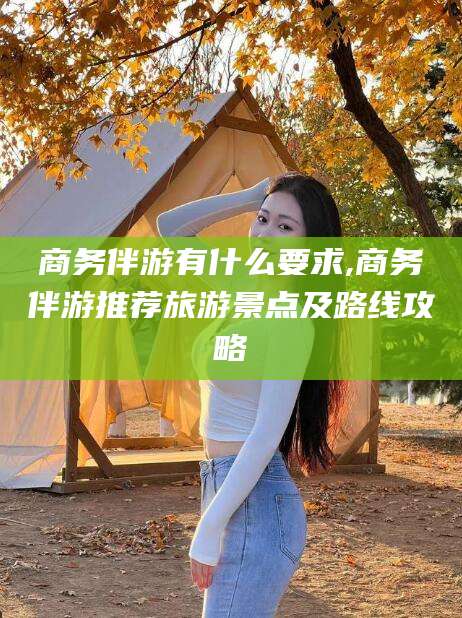 合肥商务伴游有什么要求,商务伴游推荐旅游景点及路线攻略