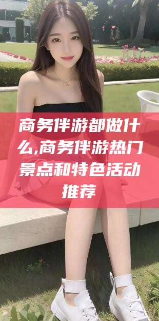 合肥商务伴游都做什么,商务伴游热门景点和特色活动推荐