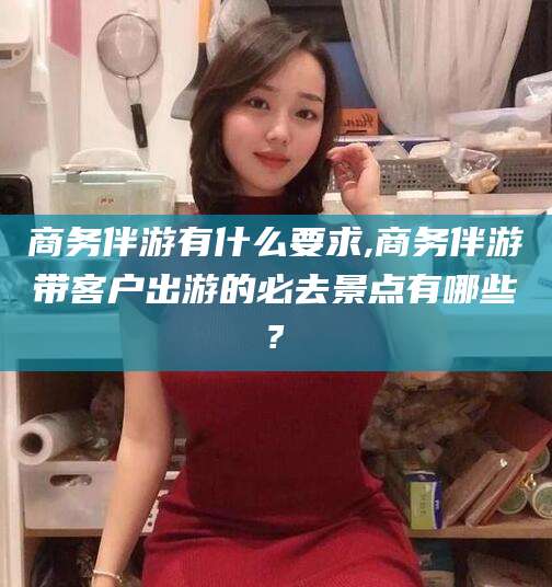 合肥商务伴游有什么要求,商务伴游带客户出游的必去景点有哪些?