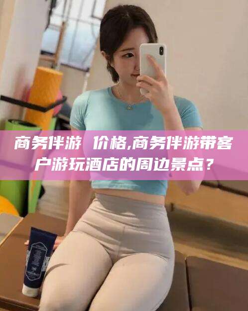 合肥商务伴游 价格,商务伴游带客户游玩酒店的周边景点？