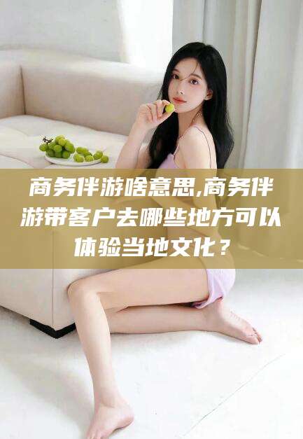合肥商务伴游啥意思,商务伴游带客户去哪些地方可以体验当地文化？