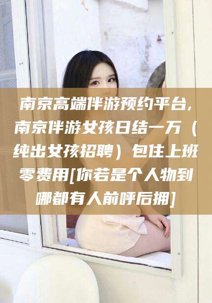 合肥南京高端伴游预约平台,南京伴游女孩日结一万（纯出女孩招聘）包住上班零费用[你若是个人物到哪都有人前呼后拥]