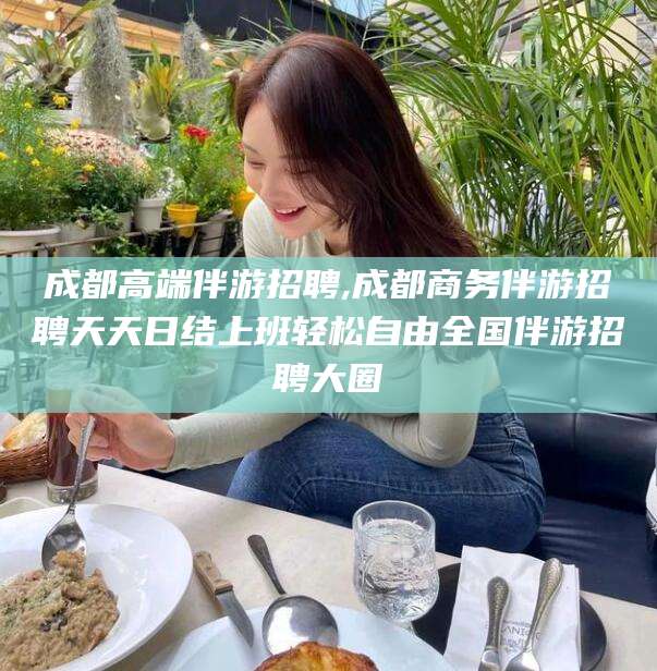 合肥成都高端伴游招聘,成都商务伴游招聘天天日结上班轻松自由全国伴游招聘大圈