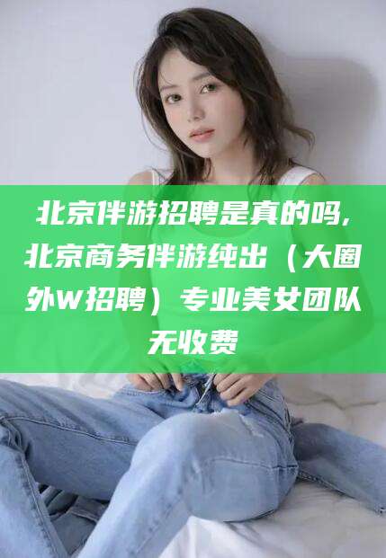 合肥北京伴游招聘是真的吗,北京商务伴游纯出（大圈外W招聘）专业美女团队无收费