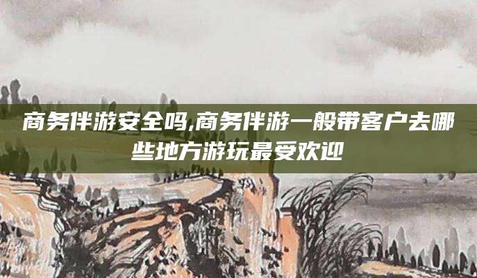 合肥商务伴游安全吗,商务伴游一般带客户去哪些地方游玩最受欢迎