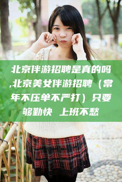 合肥北京伴游招聘是真的吗,北京美女伴游招聘（常年不压单不严打）只要够勤快 上班不愁