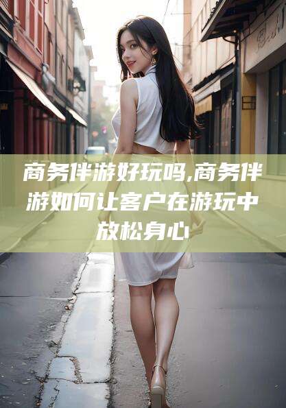 合肥商务伴游好玩吗,商务伴游如何让客户在游玩中放松身心