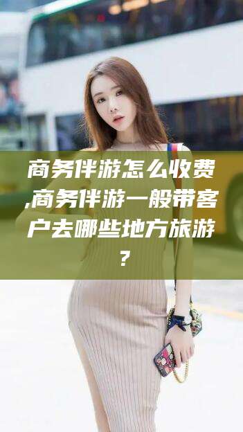 合肥商务伴游怎么收费,商务伴游一般带客户去哪些地方旅游？