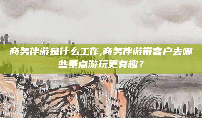 合肥商务伴游是什么工作,商务伴游带客户去哪些景点游玩更有趣？