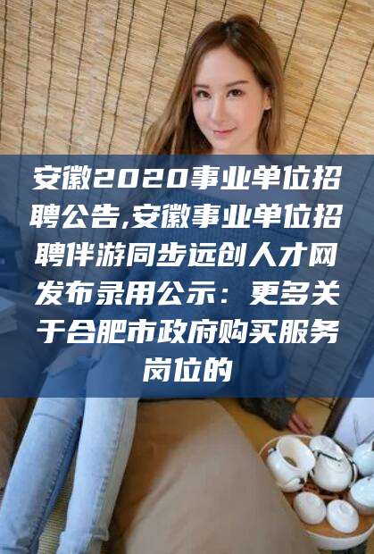 合肥安徽2020事业单位招聘公告,安徽事业单位招聘伴游同步远创人才网发布录用公示：更多关于合肥市政府购买服务岗位的