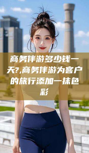 合肥商务伴游多少钱一天?,商务伴游为客户的旅行添加一抹色彩