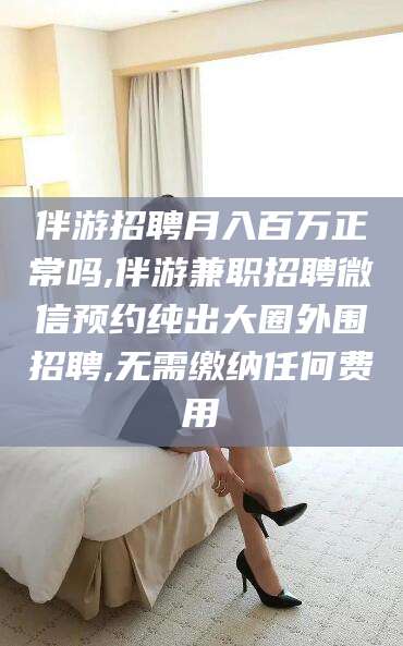 合肥伴游招聘月入百万正常吗,伴游兼职招聘微信预约纯出大圈外围招聘,无需缴纳任何费用