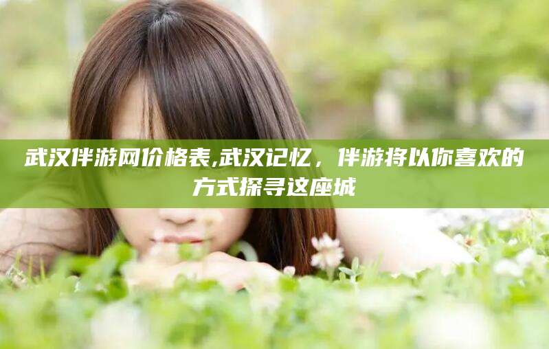 合肥武汉伴游网价格表,武汉记忆，伴游将以你喜欢的方式探寻这座城
