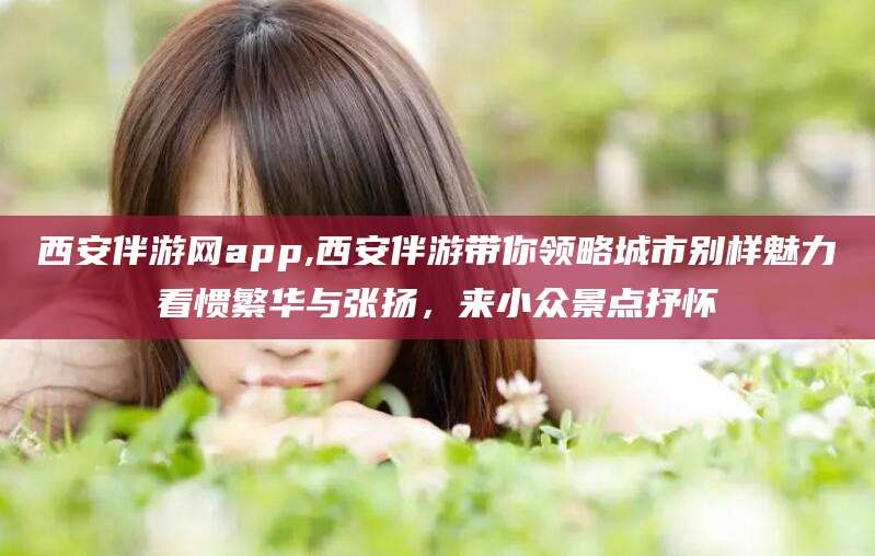 合肥西安伴游网app,西安伴游带你领略城市别样魅力看惯繁华与张扬，来小众景点抒怀