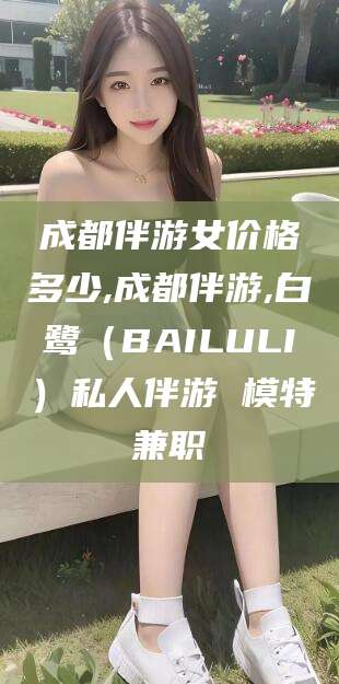 合肥成都伴游女价格多少,成都伴游,白鹭（BAILULI）私人伴游 模特兼职