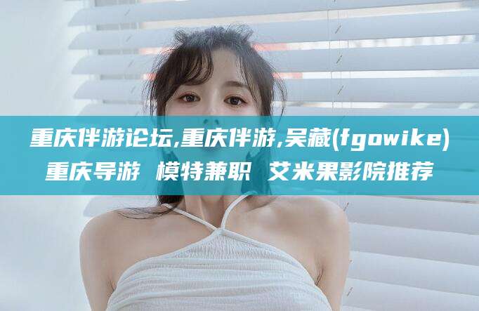 合肥重庆伴游论坛,重庆伴游,吴藏(fgowike)重庆导游 模特兼职 艾米果影院推荐
