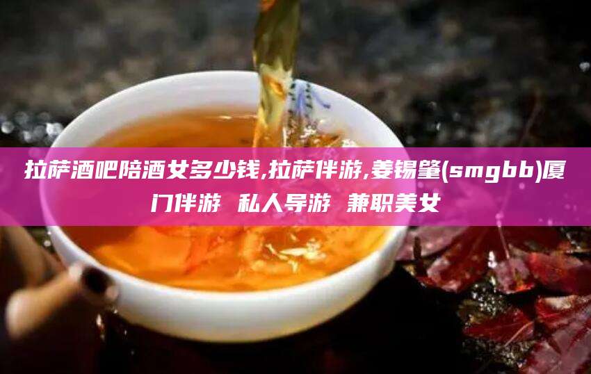 合肥拉萨酒吧陪酒女多少钱,拉萨伴游,姜锡肇(smgbb)厦门伴游 私人导游 兼职美女