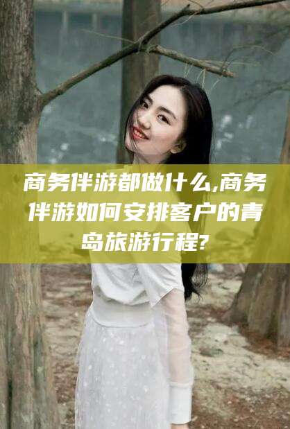 合肥商务伴游都做什么,商务伴游如何安排客户的青岛旅游行程?