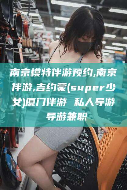 合肥南京模特伴游预约,南京伴游,吉约蒙(super少女)厦门伴游 私人导游 导游兼职
