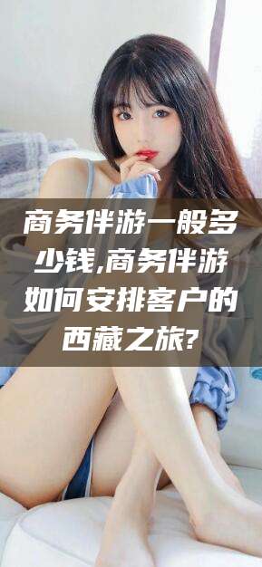 合肥商务伴游一般多少钱,商务伴游如何安排客户的西藏之旅?